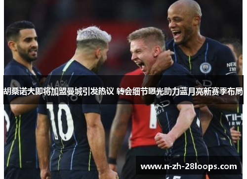 胡桑诺夫即将加盟曼城引发热议 转会细节曝光助力蓝月亮新赛季布局