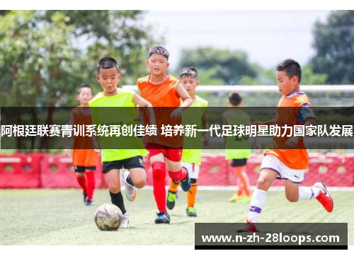 阿根廷联赛青训系统再创佳绩 培养新一代足球明星助力国家队发展 阿根廷联赛青训系统再创佳绩 培养新一代足球明星助力国家队发展