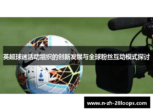 英超球迷活动组织的创新发展与全球粉丝互动模式探讨 英超球迷活动组织的创新发展与全球粉丝互动模式探讨