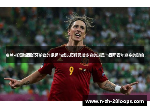 费兰·托雷斯西班牙前锋的崛起与成长历程灵活多变的球风与西甲青年联赛的影响 费兰·托雷斯西班牙前锋的崛起与成长历程灵活多变的球风与西甲青年联赛的影响