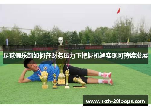 足球俱乐部如何在财务压力下把握机遇实现可持续发展 足球俱乐部如何在财务压力下把握机遇实现可持续发展
