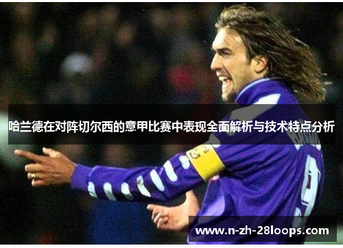 哈兰德在对阵切尔西的意甲比赛中表现全面解析与技术特点分析