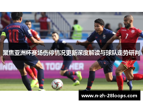 聚焦亚洲杯赛场伤停情况更新深度解读与球队走势研判 聚焦亚洲杯赛场伤停情况更新深度解读与球队走势研判