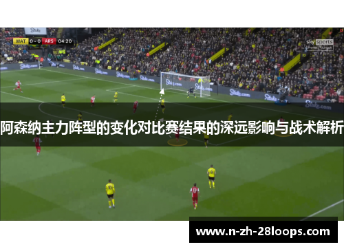 阿森纳主力阵型的变化对比赛结果的深远影响与战术解析