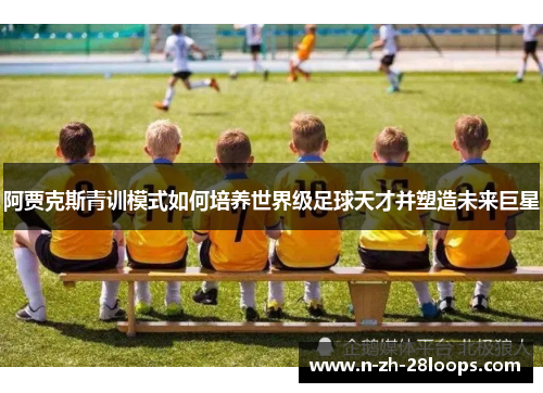 阿贾克斯青训模式如何培养世界级足球天才并塑造未来巨星