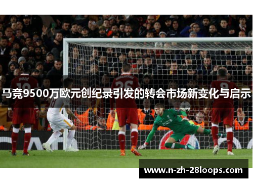 马竞9500万欧元创纪录引发的转会市场新变化与启示